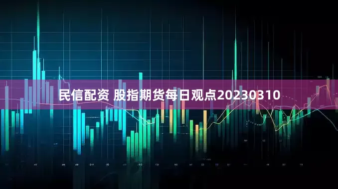 民信配资 股指期货每日观点20230310