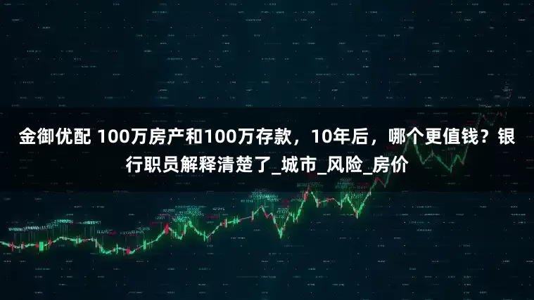 金御优配 100万房产和100万存款，10年后，哪个更值钱？银行职员解释清楚了_城市_风险_房价