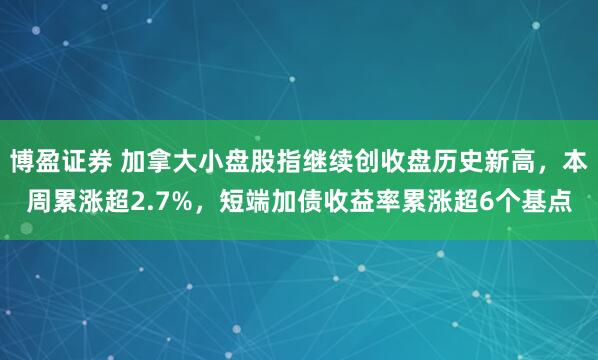 博盈证券 加拿大小盘股指继续创收盘历史新高，本周累涨超2.7%，短端加债收益率累涨超6个基点