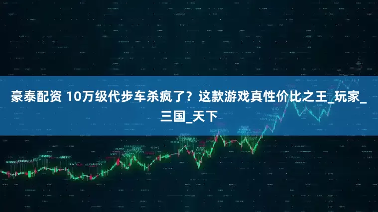 豪泰配资 10万级代步车杀疯了？这款游戏真性价比之王_玩家_三国_天下