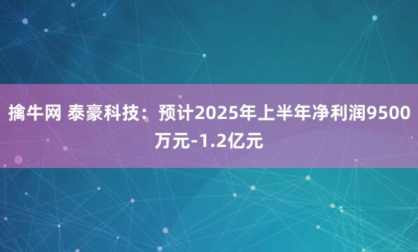 擒牛网 泰豪科技：预计2025年上半年净利润9500万元-1.2亿元