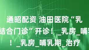 通昭配资 油田医院“乳腺中西医结合门诊”开诊！_乳房_哺乳期_治疗