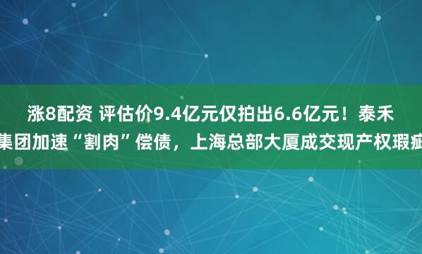 涨8配资 评估价9.4亿元仅拍出6.6亿元！泰禾集团加速“割肉”偿债，上海总部大厦成交现产权瑕疵