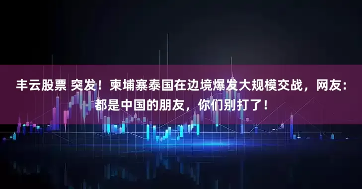 丰云股票 突发！柬埔寨泰国在边境爆发大规模交战，网友：都是中国的朋友，你们别打了！