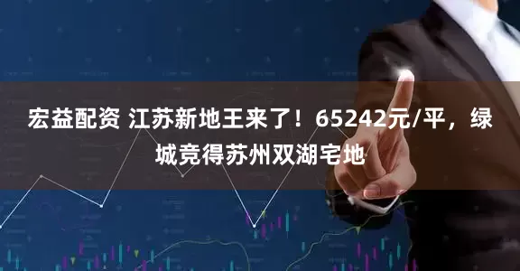 宏益配资 江苏新地王来了！65242元/平，绿城竞得苏州双湖宅地