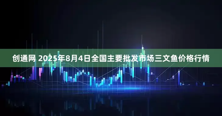 创通网 2025年8月4日全国主要批发市场三文鱼价格行情