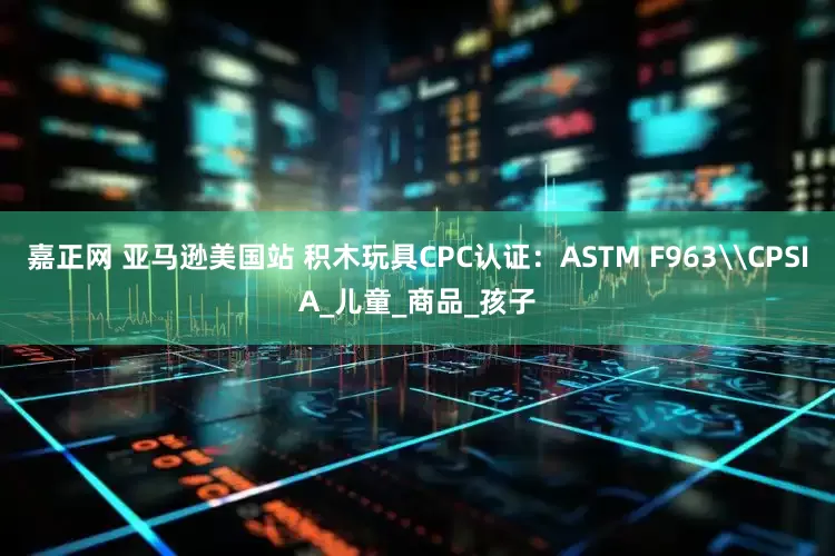 嘉正网 亚马逊美国站 积木玩具CPC认证：ASTM F963\CPSIA_儿童_商品_孩子