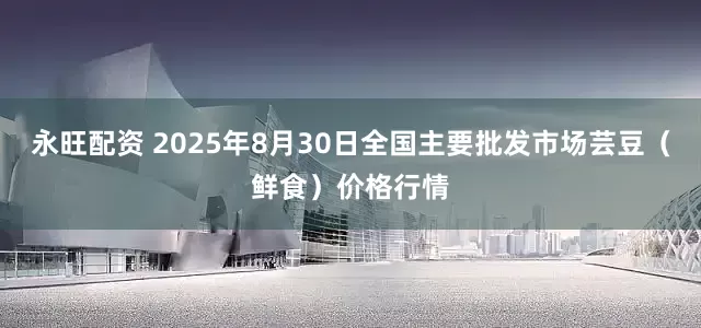 永旺配资 2025年8月30日全国主要批发市场芸豆(鲜食)价格行情