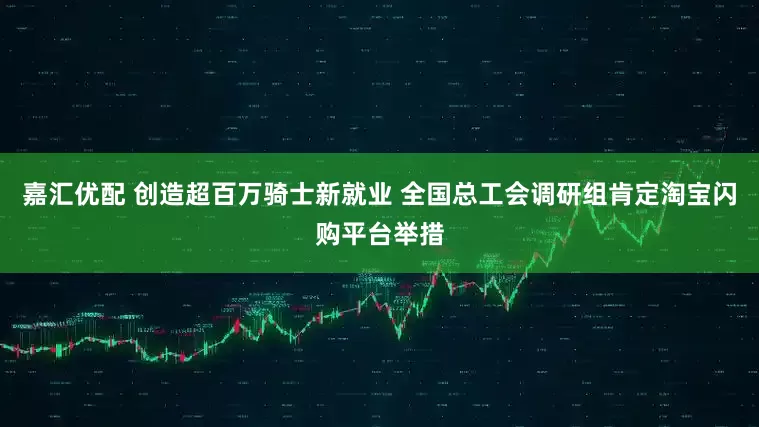 嘉汇优配 创造超百万骑士新就业 全国总工会调研组肯定淘宝闪购平台举措