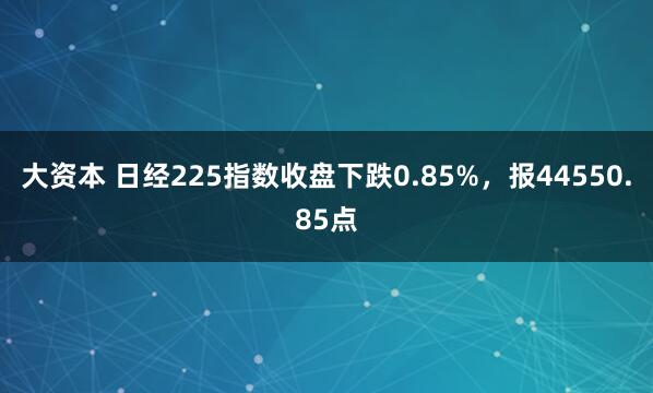 大资本 日经225指数收盘下跌0.85%，报44550.85点