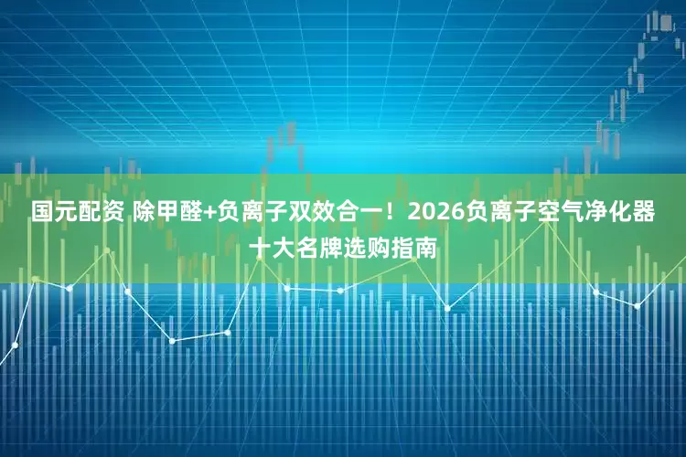 国元配资 除甲醛+负离子双效合一！2026负离子空气净化器十大名牌选购指南