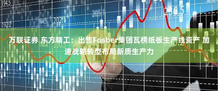 万联证券 东方精工：出售Fosber集团瓦楞纸板生产线资产 加速战略转型布局新质生产力