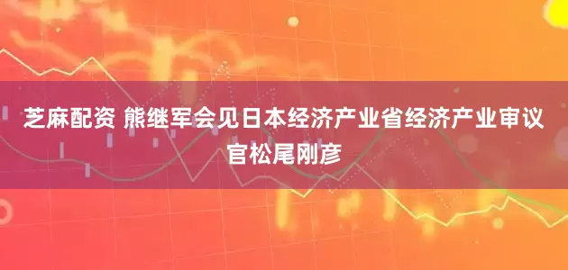 芝麻配资 熊继军会见日本经济产业省经济产业审议官松尾刚彦