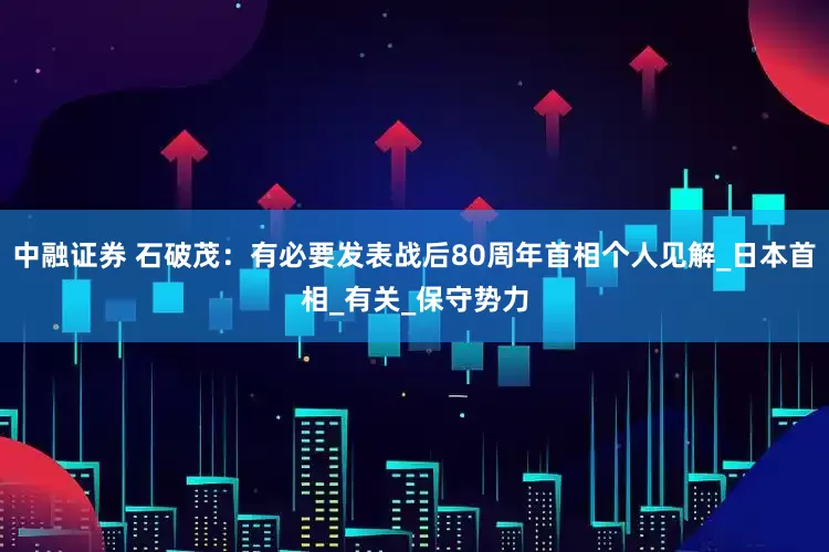 中融证券 石破茂:有必要发表战后80周年首相个人见解_日本首相_有关_保守势力