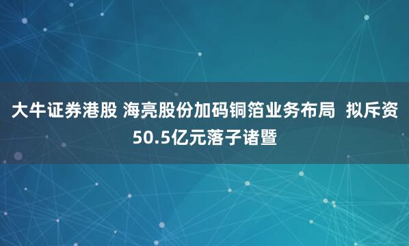 大牛证券港股 海亮股份加码铜箔业务布局  拟斥资50.5亿元落子诸暨